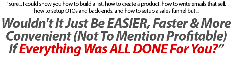 “Sure...I could Tell You How To Build A List, How To Create A Product, How To Write Emails That Sell, How to Setup OTO's & Back-Ends & How To Setup A Sales Funnel But... Wouldn't It Just Be EASIER, Faster & More Convenient Not To Mention Profitable If Everything Was ALL DONE For You?”